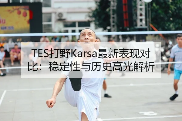 TES打野Karsa最新表现对比：稳定性与历史高光解析